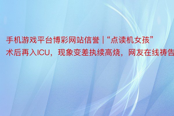 手机游戏平台博彩网站信誉 | “点读机女孩”术后再入ICU，现象变差执续高烧，网友在线祷告
