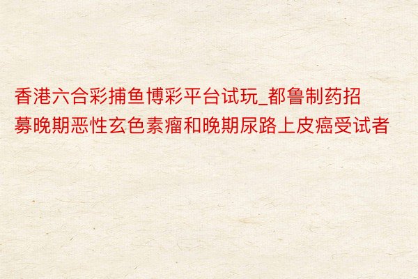 香港六合彩捕鱼博彩平台试玩_都鲁制药招募晚期恶性玄色素瘤和晚期尿路上皮癌受试者