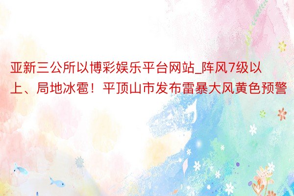 亚新三公所以博彩娱乐平台网站_阵风7级以上、局地冰雹！平顶山市发布雷暴大风黄色预警