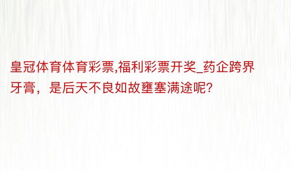 皇冠体育体育彩票，福利彩票开奖_药企跨界牙膏，是后天不良如故壅塞满途呢？