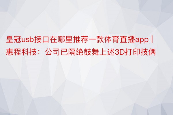 皇冠usb接口在哪里推荐一款体育直播app | 惠程科技：公司已隔绝鼓舞上述3D打印技俩