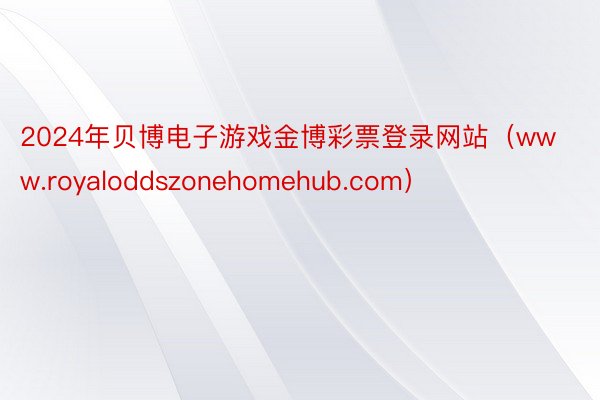 2024年贝博电子游戏金博彩票登录网站（www.royaloddszonehomehub.com）