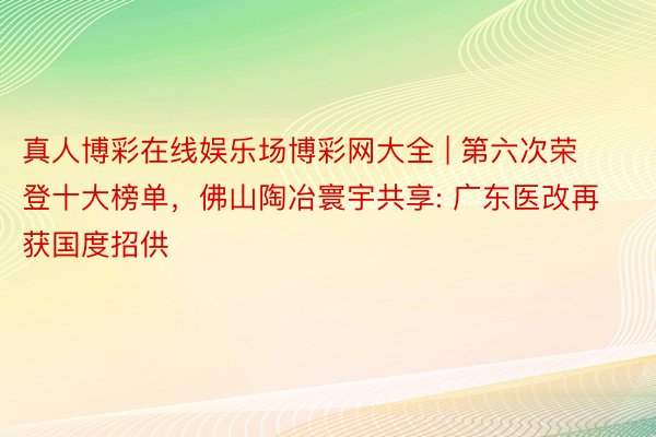 真人博彩在线娱乐场博彩网大全 | 第六次荣登十大榜单，佛山陶冶寰宇共享: 广东医改再获国度招供