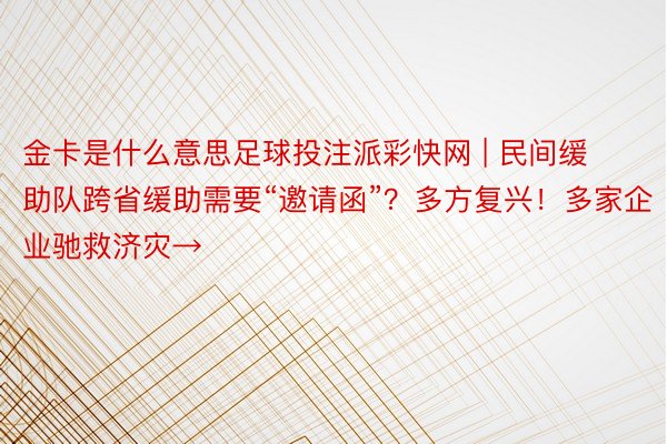 金卡是什么意思足球投注派彩快网 | 民间缓助队跨省缓助需要“邀请函”？多方复兴！多家企业驰救济灾→