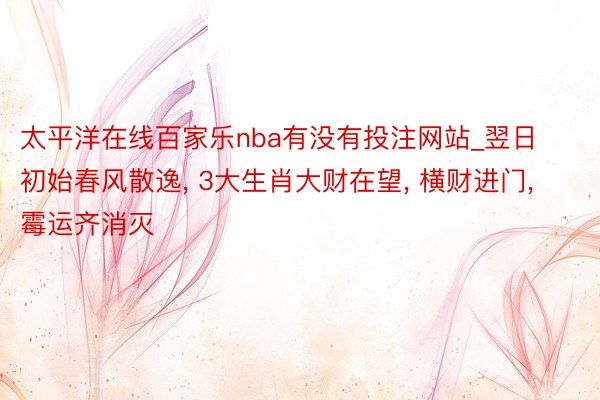 太平洋在线百家乐nba有没有投注网站_翌日初始春风散逸, 3大生肖大财在望, 横财进门, 霉运齐消灭