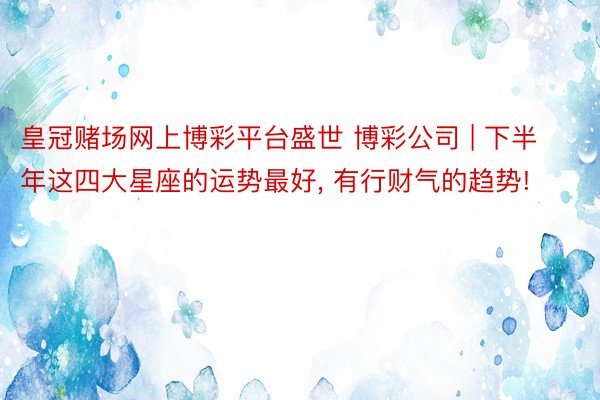 皇冠赌场网上博彩平台盛世 博彩公司 | 下半年这四大星座的运势最好， 有行财气的趋势!