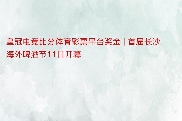 皇冠电竞比分体育彩票平台奖金 | 首届长沙海外啤酒节11日开幕