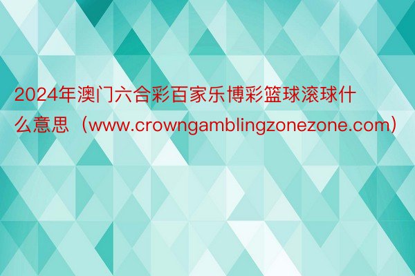 2024年澳门六合彩百家乐博彩篮球滚球什么意思（www.crowngamblingzonezone.com）