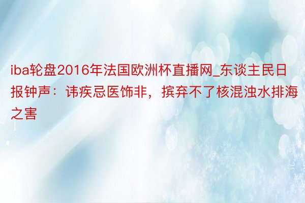 iba轮盘2016年法国欧洲杯直播网_东谈主民日报钟声：讳疾忌医饰非，摈弃不了核混浊水排海之害