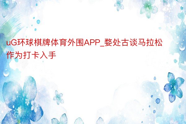 uG环球棋牌体育外围APP_婺处古谈马拉松作为打卡入手
