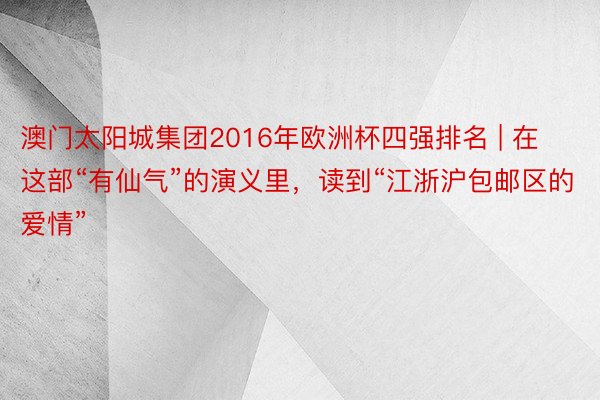澳门太阳城集团2016年欧洲杯四强排名 | 在这部“有仙气”的演义里，读到“江浙沪包邮区的爱情”