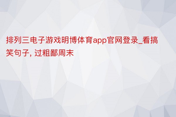 排列三电子游戏明博体育app官网登录_看搞笑句子, 过粗鄙周末