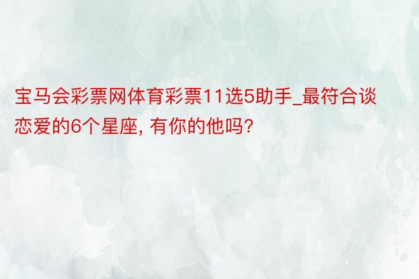 宝马会彩票网体育彩票11选5助手_最符合谈恋爱的6个星座, 有你的他吗?