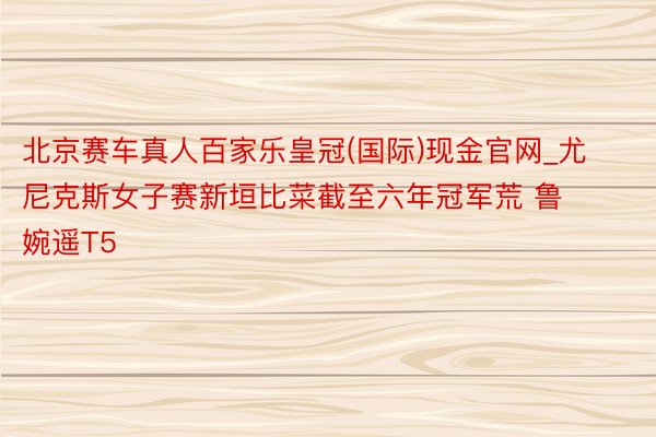 北京赛车真人百家乐皇冠(国际)现金官网_尤尼克斯女子赛新垣比菜截至六年冠军荒 鲁婉遥T5