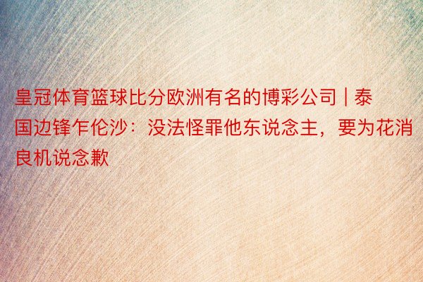皇冠体育篮球比分欧洲有名的博彩公司 | 泰国边锋乍伦沙：没法怪罪他东说念主，要为花消良机说念歉