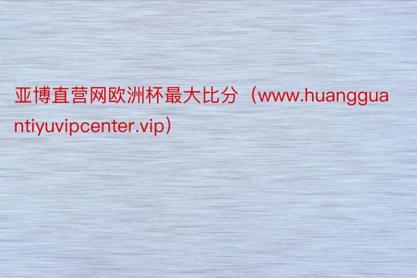亚博直营网欧洲杯最大比分（www.huangguantiyuvipcenter.vip）