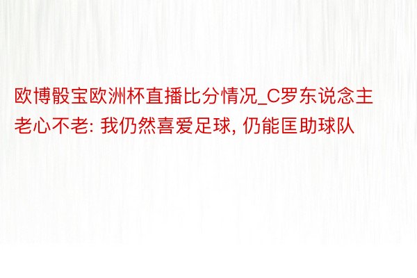 欧博骰宝欧洲杯直播比分情况_C罗东说念主老心不老: 我仍然喜爱足球, 仍能匡助球队
