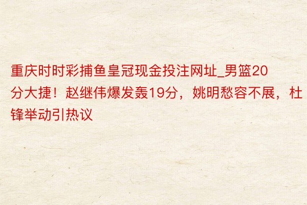 重庆时时彩捕鱼皇冠现金投注网址_男篮20分大捷！赵继伟爆发轰19分，姚明愁容不展，杜锋举动引热议